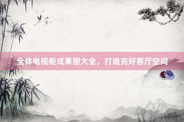 全体电视柜成果图大全，打造完好客厅空间